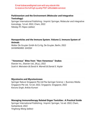 Parkinsonism and the Environment (Molecular and Integrative
Toxicology)
Springer International Publishing : Imprint: Springer, Molecular and integrative
toxicology, 1st ed. 2022, Cham, 2022
Nikolay M. Filipov (editor)
Nanoparticles and the Immune System. Volume 2, Immune System of
Animals
Walter De Gruyter Gmbh & Co Kg, De Gruyter, Berlin, 2022
SHYAMASREE. GHOSH
''Venomous'' Bites from ''Non-Venomous'' Snakes
Elsevier Inc., Elsevier Ltd., [N.p.], 2022
Scott A. Weinstein & David A. Warrell & Daniel E. Keyler
Mycotoxins and Mycotoxicoses
Springer Nature Singapore Pte Ltd Fka Springer Science + Business Media
Singapore Pte Ltd, 1st ed. 2022, Singapore, Singapore, 2022
Karuna Singh, Ankita Kumari
Managing Immunotherapy Related Organ Toxicities : A Practical Guide
Springer International Publishing : Imprint: Springer, 1st ed. 2022, Cham,
Switzerland, 2022
Yinghong Wang (editor)
 