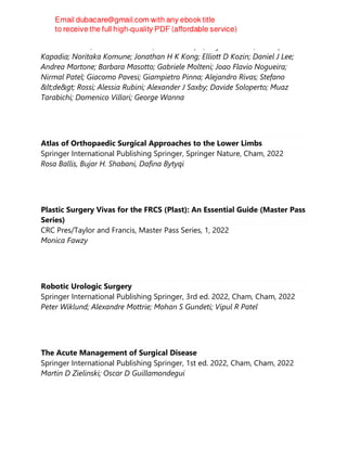 Antonio Gulino; Brandon Isaacson; Nicholas Jufas; Seiji Kakeatha; Mustafa
Kapadia; Noritaka Komune; Jonathan H K Kong; Elliott D Kozin; Daniel J Lee;
Andrea Martone; Barbara Masotto; Gabriele Molteni; Joao Flavio Nogueira;
Nirmal Patel; Giacomo Pavesi; Giampietro Pinna; Alejandro Rivas; Stefano
<de> Rossi; Alessia Rubini; Alexander J Saxby; Davide Soloperto; Muaz
Tarabichi; Domenico Villari; George Wanna
Atlas of Orthopaedic Surgical Approaches to the Lower Limbs
Springer International Publishing Springer, Springer Nature, Cham, 2022
Rosa Ballis, Bujar H. Shabani, Dafina Bytyqi
Plastic Surgery Vivas for the FRCS (Plast): An Essential Guide (Master Pass
Series)
CRC Pres/Taylor and Francis, Master Pass Series, 1, 2022
Monica Fawzy
Robotic Urologic Surgery
Springer International Publishing Springer, 3rd ed. 2022, Cham, Cham, 2022
Peter Wiklund; Alexandre Mottrie; Mohan S Gundeti; Vipul R Patel
The Acute Management of Surgical Disease
Springer International Publishing Springer, 1st ed. 2022, Cham, Cham, 2022
Martin D Zielinski; Oscar D Guillamondegui
 