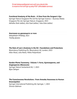 Functional Anatomy of the Brain - A View from the Surgeon’s Eye
Springer Nature Singapore Pte Ltd Fka Springer Science + Business Media
Singapore Pte Ltd, Springer Nature, Singapore, 2023
Abhidha Shah (editor), Atul Goel (editor), Yoko Kato (editor)
Анатомия на движещото се тяло
МАШИНЕН ПРЕВОД, 2023
Теодор Димон
The Rule of Law’s Anatomy in the EU : Foundations and Protections
Bloomsbury Publishing Plc, Bloomsbury UK, London, 2023
Allan Rosas, Juha Raitio, Pekka Pohjankoski
Garden Plants Taxonomy : Volume 1: Ferns, Gymnosperms, and
Angiosperms (Monocots)
Springer Nature Switzerland AG, 1, 2023
Bijan Dehgan
The Consciousness Revolutions : From Amoeba Awareness to Human
Emancipation
Springer International Publishing AG; Springer, 1, 2023
Shimon Edelman
 