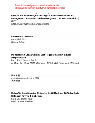 Diabetes Kochbuch: Der gesunde Weg, zu essen, was Sie lieben! Schnelle
Rezepte und fachkundige Anleitung für ein einfaches Diabetes-
Management. Mit einem ... Nährwertangaben & BE (German Edition)
2022
Rita Samaras; Natascha Ehlers & IDBooks
Résistance à l'insuline
Auto-Édité, 2022
Michèle Cohen
Model Hewan Coba Diabetes: Diet Tinggi Lemak dan Induksi
Streptozotosin
Unpri Press, Pertama, 2022
dr. Maya Sari Mutia, MKM., M.Biomed., AIFO-K. & dr. Suhartomi, M.Biomed.
控糖生活
www.tianlangbooks.com, 2022
水野雅登
Heilen Sie Ihren Diabetes: Blutzucker im Griff mit der 20:80-Methode,
Hilfe auch für Typ-1-Diabetiker
Gräfe Und Unzer, 2022
Riedl, Dr. Med. Matthias
 