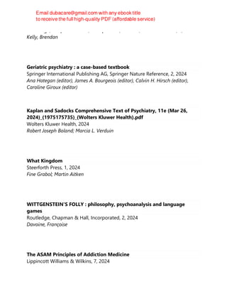 Routledge, Chapman & Hall, Incorporated, 10.4324/9781003378495, 1, 2024
Kelly, Brendan
Geriatric psychiatry : a case-based textbook
Springer International Publishing AG, Springer Nature Reference, 2, 2024
Ana Hategan (editor), James A. Bourgeois (editor), Calvin H. Hirsch (editor),
Caroline Giroux (editor)
Kaplan and Sadocks Comprehensive Text of Psychiatry, 11e (Mar 26,
2024)_(1975175735)_(Wolters Kluwer Health).pdf
Wolters Kluwer Health, 2024
Robert Joseph Boland; Marcia L. Verduin
What Kingdom
Steerforth Press, 1, 2024
Fine Grabol; Martin Aitken
WITTGENSTEIN'S FOLLY : philosophy, psychoanalysis and language
games
Routledge, Chapman & Hall, Incorporated, 2, 2024
Davoine, Françoise
The ASAM Principles of Addiction Medicine
Lippincott Williams & Wilkins, 7, 2024
 