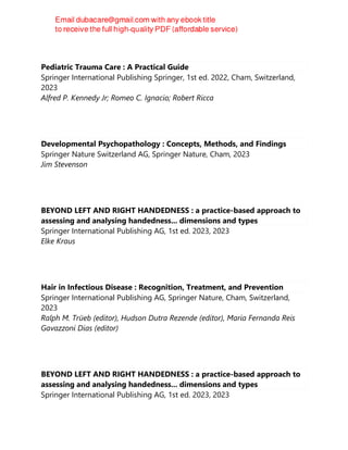 Pediatric Trauma Care : A Practical Guide
Springer International Publishing Springer, 1st ed. 2022, Cham, Switzerland,
2023
Alfred P. Kennedy Jr; Romeo C. Ignacio; Robert Ricca
Developmental Psychopathology : Concepts, Methods, and Findings
Springer Nature Switzerland AG, Springer Nature, Cham, 2023
Jim Stevenson
BEYOND LEFT AND RIGHT HANDEDNESS : a practice-based approach to
assessing and analysing handedness... dimensions and types
Springer International Publishing AG, 1st ed. 2023, 2023
Elke Kraus
Hair in Infectious Disease : Recognition, Treatment, and Prevention
Springer International Publishing AG, Springer Nature, Cham, Switzerland,
2023
Ralph M. Trüeb (editor), Hudson Dutra Rezende (editor), Maria Fernanda Reis
Gavazzoni Dias (editor)
BEYOND LEFT AND RIGHT HANDEDNESS : a practice-based approach to
assessing and analysing handedness... dimensions and types
Springer International Publishing AG, 1st ed. 2023, 2023
 