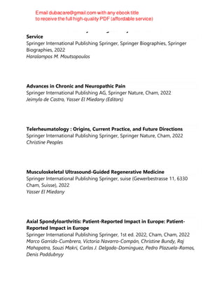 Passion for Excellence : My Lifelong Journey Into Medicine and Public
Service
Springer International Publishing Springer, Springer Biographies, Springer
Biographies, 2022
Haralampos M. Moutsopoulos
Advances in Chronic and Neuropathic Pain
Springer International Publishing AG, Springer Nature, Cham, 2022
Jeimylo de Castro, Yasser El Miedany (Editors)
Telerheumatology : Origins, Current Practice, and Future Directions
Springer International Publishing Springer, Springer Nature, Cham, 2022
Christine Peoples
Musculoskeletal Ultrasound-Guided Regenerative Medicine
Springer International Publishing Springer, suise (Gewerbestrasse 11, 6330
Cham, Suisse), 2022
Yasser El Miedany
Axial Spondyloarthritis: Patient-Reported Impact in Europe: Patient-
Reported Impact in Europe
Springer International Publishing Springer, 1st ed. 2022, Cham, Cham, 2022
Marco Garrido-Cumbrera, Victoria Navarro-Compán, Christine Bundy, Raj
Mahapatra, Souzi Makri, Carlos J. Delgado-Domínguez, Pedro Plazuelo-Ramos,
Denis Poddubnyy
 