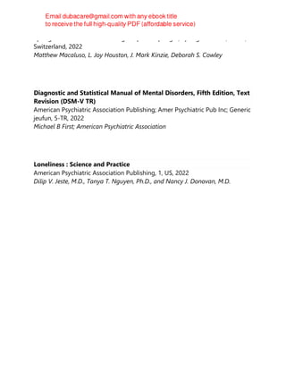 Springer International Publishing : Imprint : Springer, Springer Nature, Cham,
Switzerland, 2022
Matthew Macaluso, L. Joy Houston, J. Mark Kinzie, Deborah S. Cowley
Diagnostic and Statistical Manual of Mental Disorders, Fifth Edition, Text
Revision (DSM-V TR)
American Psychiatric Association Publishing; Amer Psychiatric Pub Inc; Generic
jeufun, 5-TR, 2022
Michael B First; American Psychiatric Association
Loneliness : Science and Practice
American Psychiatric Association Publishing, 1, US, 2022
Dilip V. Jeste, M.D., Tanya T. Nguyen, Ph.D., and Nancy J. Donovan, M.D.
 