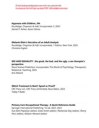 Hypnosis with Children, 5th
Routledge, Chapman & Hall, Incorporated, 5, 2023
Daniel P. Kohen, Karen Olness
Melanie Klein's Narrative of an Adult Analysis
Routledge, Chapman & Hall, Incorporated, 1 Edition, New York, 2023
Christine English
SEX AND SEXUALITY : the good, the bad, and the ugly. a sex therapist's
perspective
Nova Science Publishers, Incorporated, The World of Psychology: Therapeutic,
Relational, Teaching, 2023
Ami Rokach
Which Treatment Is Best?: Spoof or Proof?
CRC Press LLC, CRC Press (Unlimited), Boca Raton, 2023
Teddy F Bader
Primary Care Occupational Therapy : A Quick Reference Guide
Springer International Publishing, 1st ed. 2023, 2023
Sue Dahl-Popolizio (editor), Katie Smith (editor), Mackenzie Day (editor), Sherry
Muir (editor), William Manard (editor)
 