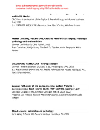 Infectious Diseases of the Horse : Diagnosis, Pathology, Management,
and Public Health
CRC Press is an imprint of the Taylor & Francis Group, an informa business,
2nd, 2022
J. H. VAN DER KOLK; E.J.B. (Erasmus Univ. Med. Centre) Veldhuis Kroeze
Master Dentistry. Volume One, Oral and maxillofacial surgery, radiology,
pathology and oral medicine
Elsevier Limited (UK), One, Fourth, 2022
Paul Coulthard, Philip Sloan, Elizabeth D. Theaker, Anita Sengupta, Keith
Horner
DIAGNOSTIC PATHOLOGY : neuropathology
Elsevier - Health Sciences Division, 3. ed, Philadelphia (PA), 2022
B.K. Kleinschmidt-DeMasters MD, Melike Pekmezci MD, Fausto Rodriguez MD,
Tarik Tihan MD PhD
Surgical Pathology of the Gastrointestinal System-Volume I -
Gastrointestinal Tract (Mar 8, 2022)_(9811663947)_(Springer).pdf
Springer Singapore Pte. Limited; Springer, 1st ed. 2022, 2022
Prasenjit Das (editor), Kaushik Majumdar (editor), Siddhartha Datta Gupta
(editor)
Blood science : principles and pathology
John Wiley & Sons, Ltd, Second edition, Hoboken, NJ, 2022
 