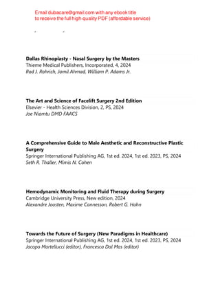 Percy Rossell-Perry
Dallas Rhinoplasty - Nasal Surgery by the Masters
Thieme Medical Publishers, Incorporated, 4, 2024
Rod J. Rohrich, Jamil Ahmad, William P. Adams Jr.
The Art and Science of Facelift Surgery 2nd Edition
Elsevier - Health Sciences Division, 2, PS, 2024
Joe Niamtu DMD FAACS
A Comprehensive Guide to Male Aesthetic and Reconstructive Plastic
Surgery
Springer International Publishing AG, 1st ed. 2024, 1st ed. 2023, PS, 2024
Seth R. Thaller, Mimis N. Cohen
Hemodynamic Monitoring and Fluid Therapy during Surgery
Cambridge University Press, New edition, 2024
Alexandre Joosten, Maxime Cannesson, Robert G. Hahn
Towards the Future of Surgery (New Paradigms in Healthcare)
Springer International Publishing AG, 1st ed. 2024, 1st ed. 2023, PS, 2024
Jacopo Martellucci (editor), Francesca Dal Mas (editor)
 