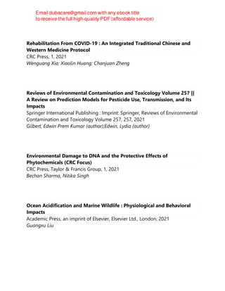Rehabilitation From COVID-19 : An Integrated Traditional Chinese and
Western Medicine Protocol
CRC Press, 1, 2021
Wenguang Xia; Xiaolin Huang; Chanjuan Zheng
Reviews of Environmental Contamination and Toxicology Volume 257 ||
A Review on Prediction Models for Pesticide Use, Transmission, and Its
Impacts
Springer International Publishing : Imprint: Springer, Reviews of Environmental
Contamination and Toxicology Volume 257, 257, 2021
Gilbert, Edwin Prem Kumar (author);Edwin, Lydia (author)
Environmental Damage to DNA and the Protective Effects of
Phytochemicals (CRC Focus)
CRC Press, Taylor & Francis Group, 1, 2021
Bechan Sharma, Nitika Singh
Ocean Acidification and Marine Wildlife : Physiological and Behavioral
Impacts
Academic Press, an imprint of Elsevier, Elsevier Ltd., London, 2021
Guangxu Liu
 