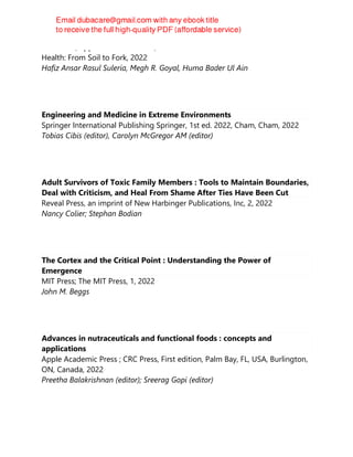 CRC Press/Apple Academic Press, Innovations in Plant Science for Better
Health: From Soil to Fork, 2022
Hafiz Ansar Rasul Suleria, Megh R. Goyal, Huma Bader Ul Ain
Engineering and Medicine in Extreme Environments
Springer International Publishing Springer, 1st ed. 2022, Cham, Cham, 2022
Tobias Cibis (editor), Carolyn McGregor AM (editor)
Adult Survivors of Toxic Family Members : Tools to Maintain Boundaries,
Deal with Criticism, and Heal From Shame After Ties Have Been Cut
Reveal Press, an imprint of New Harbinger Publications, Inc, 2, 2022
Nancy Colier; Stephan Bodian
The Cortex and the Critical Point : Understanding the Power of
Emergence
MIT Press; The MIT Press, 1, 2022
John M. Beggs
Advances in nutraceuticals and functional foods : concepts and
applications
Apple Academic Press ; CRC Press, First edition, Palm Bay, FL, USA, Burlington,
ON, Canada, 2022
Preetha Balakrishnan (editor); Sreerag Gopi (editor)
 