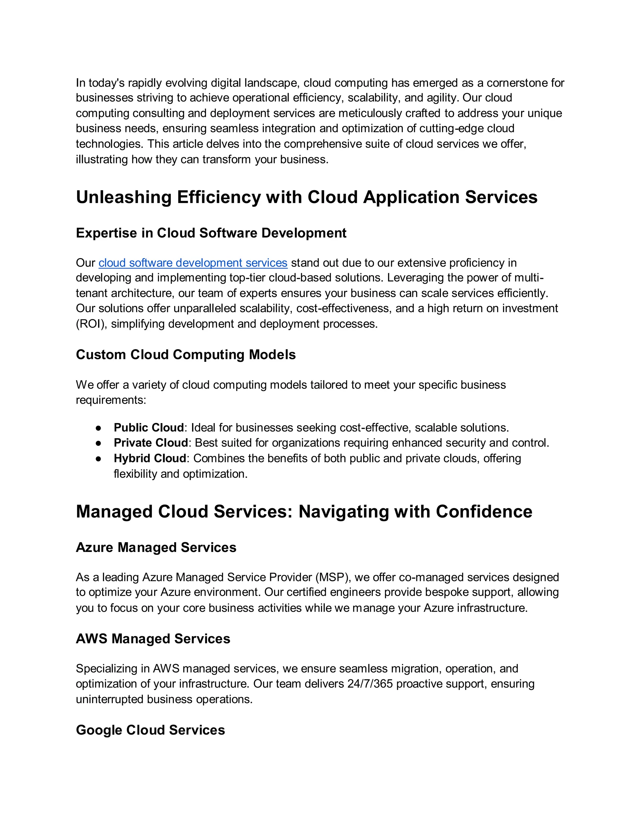 In today's rapidly evolving digital landscape, cloud computing has emerged as a cornerstone for
businesses striving to achieve operational efficiency, scalability, and agility. Our cloud
computing consulting and deployment services are meticulously crafted to address your unique
business needs, ensuring seamless integration and optimization of cutting-edge cloud
technologies. This article delves into the comprehensive suite of cloud services we offer,
illustrating how they can transform your business.
Unleashing Efficiency with Cloud Application Services
Expertise in Cloud Software Development
Our cloud software development services stand out due to our extensive proficiency in
developing and implementing top-tier cloud-based solutions. Leveraging the power of multi-
tenant architecture, our team of experts ensures your business can scale services efficiently.
Our solutions offer unparalleled scalability, cost-effectiveness, and a high return on investment
(ROI), simplifying development and deployment processes.
Custom Cloud Computing Models
We offer a variety of cloud computing models tailored to meet your specific business
requirements:
● Public Cloud: Ideal for businesses seeking cost-effective, scalable solutions.
● Private Cloud: Best suited for organizations requiring enhanced security and control.
● Hybrid Cloud: Combines the benefits of both public and private clouds, offering
flexibility and optimization.
Managed Cloud Services: Navigating with Confidence
Azure Managed Services
As a leading Azure Managed Service Provider (MSP), we offer co-managed services designed
to optimize your Azure environment. Our certified engineers provide bespoke support, allowing
you to focus on your core business activities while we manage your Azure infrastructure.
AWS Managed Services
Specializing in AWS managed services, we ensure seamless migration, operation, and
optimization of your infrastructure. Our team delivers 24/7/365 proactive support, ensuring
uninterrupted business operations.
Google Cloud Services
 