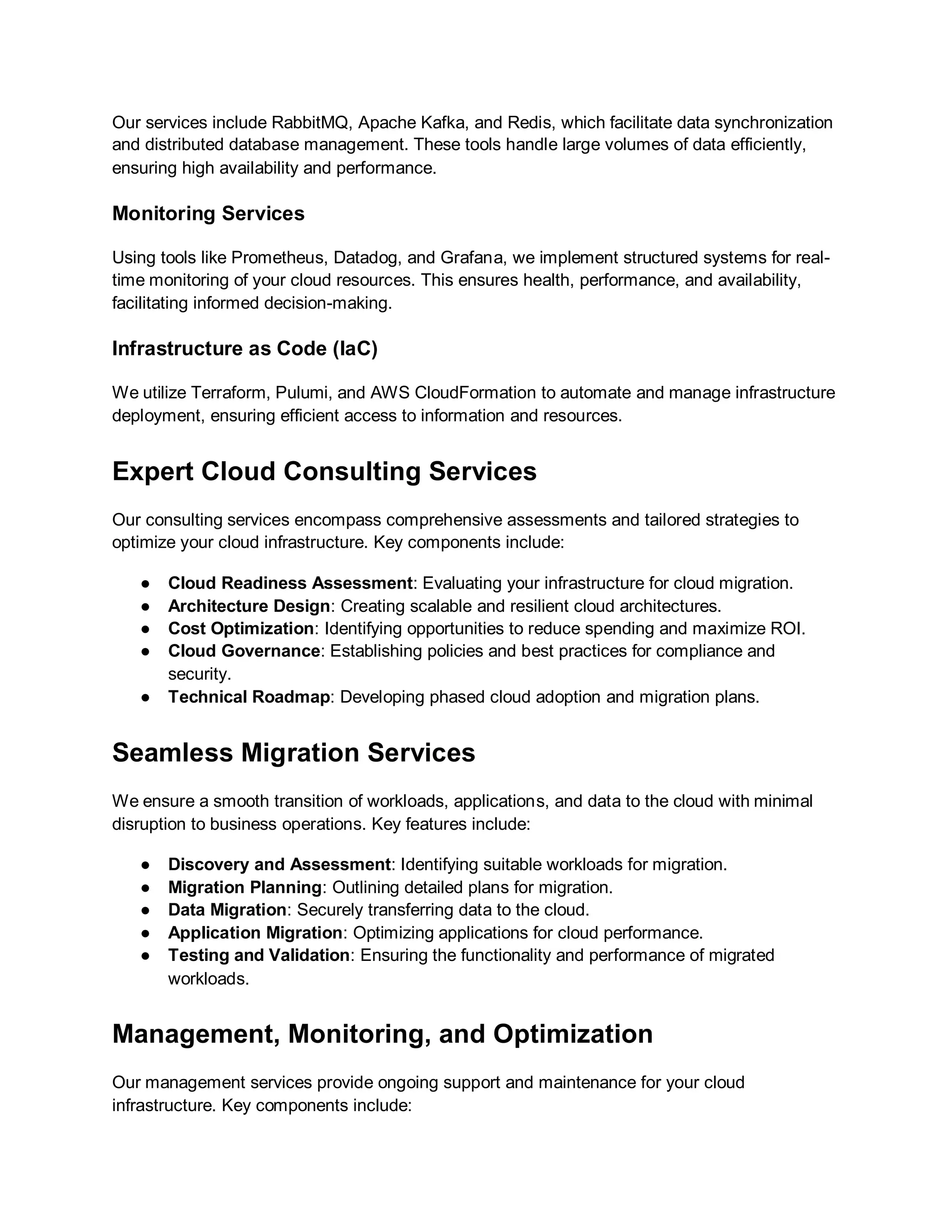 Our services include RabbitMQ, Apache Kafka, and Redis, which facilitate data synchronization
and distributed database management. These tools handle large volumes of data efficiently,
ensuring high availability and performance.
Monitoring Services
Using tools like Prometheus, Datadog, and Grafana, we implement structured systems for real-
time monitoring of your cloud resources. This ensures health, performance, and availability,
facilitating informed decision-making.
Infrastructure as Code (IaC)
We utilize Terraform, Pulumi, and AWS CloudFormation to automate and manage infrastructure
deployment, ensuring efficient access to information and resources.
Expert Cloud Consulting Services
Our consulting services encompass comprehensive assessments and tailored strategies to
optimize your cloud infrastructure. Key components include:
● Cloud Readiness Assessment: Evaluating your infrastructure for cloud migration.
● Architecture Design: Creating scalable and resilient cloud architectures.
● Cost Optimization: Identifying opportunities to reduce spending and maximize ROI.
● Cloud Governance: Establishing policies and best practices for compliance and
security.
● Technical Roadmap: Developing phased cloud adoption and migration plans.
Seamless Migration Services
We ensure a smooth transition of workloads, applications, and data to the cloud with minimal
disruption to business operations. Key features include:
● Discovery and Assessment: Identifying suitable workloads for migration.
● Migration Planning: Outlining detailed plans for migration.
● Data Migration: Securely transferring data to the cloud.
● Application Migration: Optimizing applications for cloud performance.
● Testing and Validation: Ensuring the functionality and performance of migrated
workloads.
Management, Monitoring, and Optimization
Our management services provide ongoing support and maintenance for your cloud
infrastructure. Key components include:
 