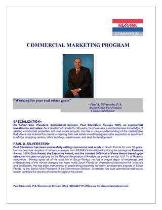 COMMERCIAL MARKETING PROGRAM




“Working for your real estate goals”
                                                                  - Paul A. Silverstein, P.A.
                                                                   Broker-Senior Vice President
                                                                    Commercial Division



SPECIALIZATION>
As Senior Vice President, Commercial Division, Paul Silverstein focuses 100% on commercial
investments and sales. As a resident of Florida for 50 years, he possesses a comprehensive knowledge of
existing commercial properties and real estate projects. He has a unique understanding of the marketplace
that allows him to assist his clients in meeting their real estate investment goals in the acquisition of apartment
buildings, shopping centers, office buildings, warehouses, and land for development.

PAUL A. SILVERSTEIN>
Paul Silverstein has been successfully selling commercial real estate in South Florida for over 30 years.
He has been the recipient of numerous awards from RE/MAX International including the prestigious Platinum
Award, 100% Club Award, the Executive Award, and the coveted 2008 Hall of Fame Award based upon
sales. He has been recognized by the National Association of Realtors as being in the top ½ of 1% of Realtors
nationwide. Having spent all of his adult life in South Florida, he has a unique depth of knowledge and
understanding of the myriad changes that have made South Florida an international destination for investors
and developers. He has been instrumental in assembling properties for many development projects in South
Florida, is the Senior Vice President of the Commercial Division. Silverstein has built commercial real estate
wealth portfolios for dozens of clients throughout his career.




Paul Silverstein, P.A. Commercial Division office (305)444-7111x130 www.floridacommercialteam.com
 