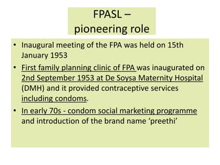 FPASL –
pioneering role
• Inaugural meeting of the FPA was held on 15th
January 1953
• First family planning clinic of FPA was inaugurated on
2nd September 1953 at De Soysa Maternity Hospital
(DMH) and it provided contraceptive services
including condoms.
• In early 70s - condom social marketing programme
and introduction of the brand name ‘preethi’
 