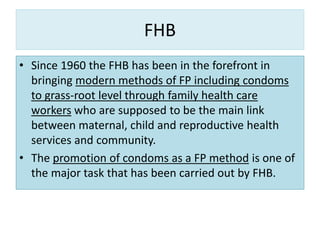 FHB
• Since 1960 the FHB has been in the forefront in
bringing modern methods of FP including condoms
to grass-root level through family health care
workers who are supposed to be the main link
between maternal, child and reproductive health
services and community.
• The promotion of condoms as a FP method is one of
the major task that has been carried out by FHB.
 