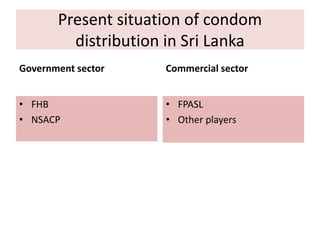 Present situation of condom
distribution in Sri Lanka
Government sector
• FHB
• NSACP
Commercial sector
• FPASL
• Other players
 