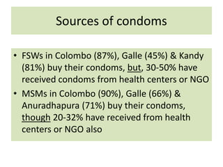 Sources of condoms
• FSWs in Colombo (87%), Galle (45%) & Kandy
(81%) buy their condoms, but, 30-50% have
received condoms from health centers or NGO
• MSMs in Colombo (90%), Galle (66%) &
Anuradhapura (71%) buy their condoms,
though 20-32% have received from health
centers or NGO also
 