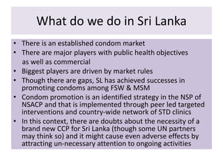 What do we do in Sri Lanka
• There is an established condom market
• There are major players with public health objectives
as well as commercial
• Biggest players are driven by market rules
• Though there are gaps, SL has achieved successes in
promoting condoms among FSW & MSM
• Condom promotion is an identified strategy in the NSP of
NSACP and that is implemented through peer led targeted
interventions and country-wide network of STD clinics
• In this context, there are doubts about the necessity of a
brand new CCP for Sri Lanka (though some UN partners
may think so) and it might cause even adverse effects by
attracting un-necessary attention to ongoing activities
 