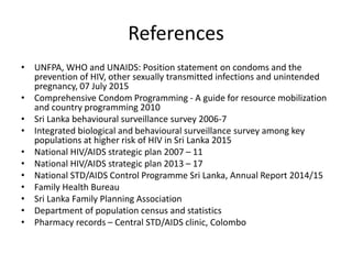 References
• UNFPA, WHO and UNAIDS: Position statement on condoms and the
prevention of HIV, other sexually transmitted infections and unintended
pregnancy, 07 July 2015
• Comprehensive Condom Programming - A guide for resource mobilization
and country programming 2010
• Sri Lanka behavioural surveillance survey 2006-7
• Integrated biological and behavioural surveillance survey among key
populations at higher risk of HIV in Sri Lanka 2015
• National HIV/AIDS strategic plan 2007 – 11
• National HIV/AIDS strategic plan 2013 – 17
• National STD/AIDS Control Programme Sri Lanka, Annual Report 2014/15
• Family Health Bureau
• Sri Lanka Family Planning Association
• Department of population census and statistics
• Pharmacy records – Central STD/AIDS clinic, Colombo
 