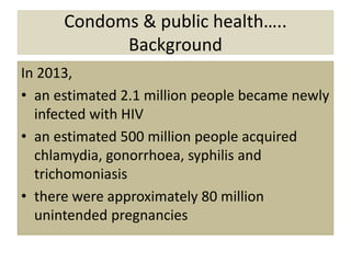 Condoms & public health…..
Background
In 2013,
• an estimated 2.1 million people became newly
infected with HIV
• an estimated 500 million people acquired
chlamydia, gonorrhoea, syphilis and
trichomoniasis
• there were approximately 80 million
unintended pregnancies
 