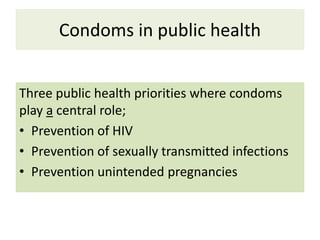 Condoms in public health
Three public health priorities where condoms
play a central role;
• Prevention of HIV
• Prevention of sexually transmitted infections
• Prevention unintended pregnancies
 