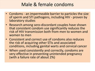 Male & female condoms
• Condoms - an impermeable barrier to particles the size
of sperm and STI pathogens, including HIV - proven by
laboratory studies
• Research among sero-discordant couples have shown
that consistent condom use significantly reduces the
risk of HIV transmission both from men to women and
women to men
• Consistent and correct use of condoms also reduces
the risk of acquiring other STIs and associated
conditions, including genital warts and cervical cancer
• When used consistently and correctly, condoms are
very effective in preventing unintended pregnancy
(with a failure rate of about 2%)
 