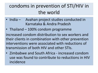 condoms in prevention of STI/HIV in
the world
• India – Avahan project studies conducted in
Karnataka & Andra Pradesh
• Thailand – 100% condom programme
increased condom distribution to sex workers and
their clients in combination with other prevention
interventions were associated with reductions of
transmission of both HIV and other STIs.
• Zimbabwe and South Africa - increased condom
use was found to contribute to reductions in HIV
incidence
 