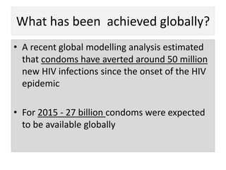 What has been achieved globally?
• A recent global modelling analysis estimated
that condoms have averted around 50 million
new HIV infections since the onset of the HIV
epidemic
• For 2015 - 27 billion condoms were expected
to be available globally
 