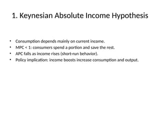 1. Keynesian Absolute Income Hypothesis
• Consumption depends mainly on current income.
• MPC < 1: consumers spend a portion and save the rest.
• APC falls as income rises (short-run behavior).
• Policy implication: income boosts increase consumption and output.
 
