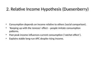 2. Relative Income Hypothesis (Duesenberry)
• Consumption depends on income relative to others (social comparison).
• ‘Keeping up with the Joneses’ effect – people imitate consumption
patterns.
• Past peak income influences current consumption (‘ratchet effect’).
• Explains stable long-run APC despite rising income.
 
