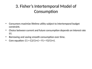 3. Fisher’s Intertemporal Model of
Consumption
• Consumers maximize lifetime utility subject to intertemporal budget
constraint.
• Choice between current and future consumption depends on interest rate
(r).
• Borrowing and saving smooth consumption over time.
• Core equation: C1 + C2/(1+r) = Y1 + Y2/(1+r).
 