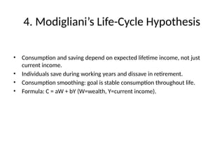 4. Modigliani’s Life-Cycle Hypothesis
• Consumption and saving depend on expected lifetime income, not just
current income.
• Individuals save during working years and dissave in retirement.
• Consumption smoothing: goal is stable consumption throughout life.
• Formula: C = aW + bY (W=wealth, Y=current income).
 