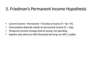 5. Friedman’s Permanent Income Hypothesis
• Current income = Permanent + Transitory income (Y = Yp + Yt).
• Consumption depends mainly on permanent income (C = aYp).
• Temporary income changes lead to saving, not spending.
• Explains why short-run APC fluctuates but long-run APC is stable.
 