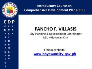 Introductory Course on
          Comprehensive Development Plan (CDP)


CDP
O   E L
M   V A         PANCHO F. VILLASIS
P   E N      City Planning & Development Coordinator
R   L                   LGU – Bayawan City
E   O
H   P
E   M
                       Official website:
N   E
S   N           www.bayawancity.gov.ph
I   T
V
E
 