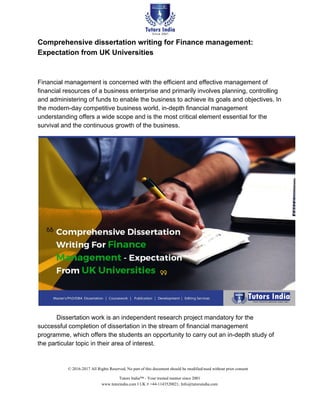 Comprehensive dissertation writing for Finance management:
Expectation from UK Universities
Financial management is concerned with the efficient and effective management of
financial resources of a business enterprise and primarily involves planning, controlling
and administering of funds to enable the business to achieve its goals and objectives. In
the modern-day competitive business world, in-depth financial management
understanding offers a wide scope and is the most critical element essential for the
survival and the continuous growth of the business.
Dissertation work is an independent research project mandatory for the
successful completion of dissertation in the stream of financial management
programme, which offers the students an opportunity to carry out an in-depth study of
the particular topic in their area of interest.
© 2016-2017 All Rights Reserved, No part of this document should be modified/used without prior consent
Tutors India™ - Your trusted mentor since 2001
www.tutorindia.com I UK # +44-1143520021, Info@tutorsindia.com
 