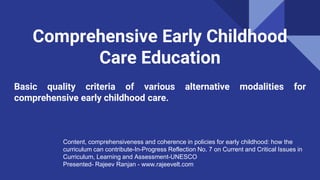 Comprehensive Early Childhood
Care Education
Basic quality criteria of various alternative modalities for
comprehensive early childhood care.
Content, comprehensiveness and coherence in policies for early childhood: how the
curriculum can contribute-In-Progress Reflection No. 7 on Current and Critical Issues in
Curriculum, Learning and Assessment-UNESCO
Presented- Rajeev Ranjan - www.rajeevelt.com
 