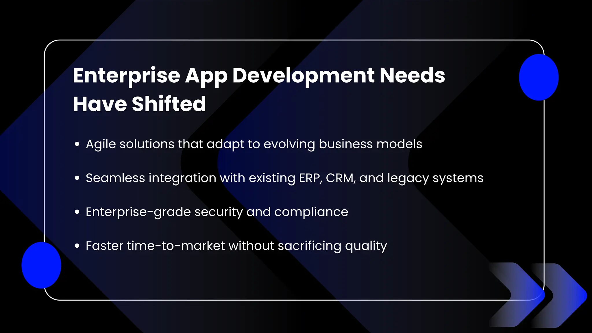 Enterprise App Development Needs
Have Shifted
Agile solutions that adapt to evolving business models
Seamless integration with existing ERP, CRM, and legacy systems
Enterprise-grade security and compliance
Faster time-to-market without sacrificing quality
 
