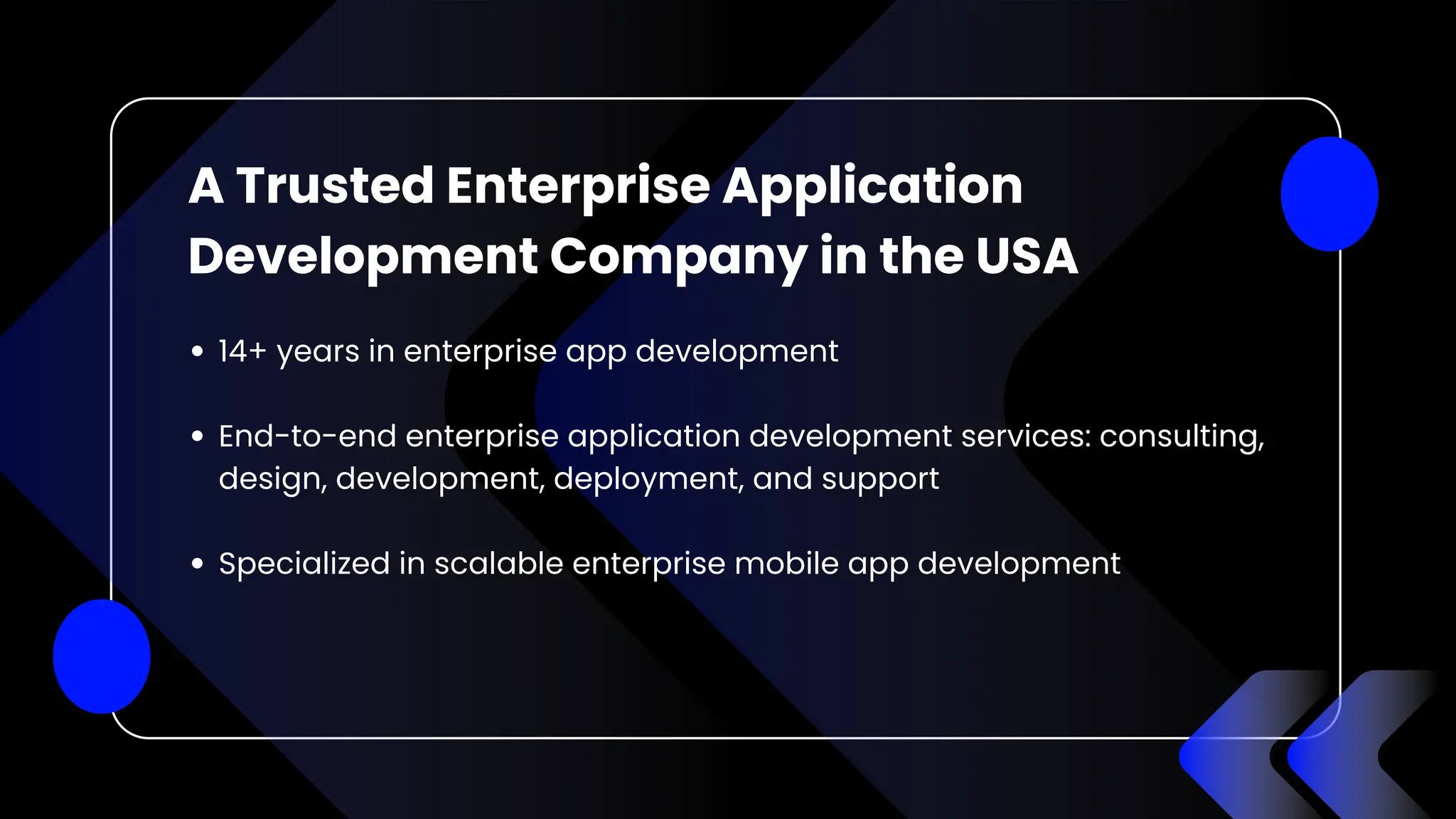 A Trusted Enterprise Application
Development Company in the USA
14+ years in enterprise app development
End-to-end enterprise application development services: consulting,
design, development, deployment, and support
Specialized in scalable enterprise mobile app development
 