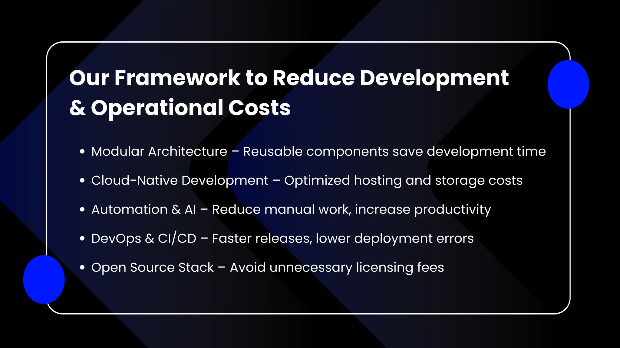 Modular Architecture – Reusable components save development time
Cloud-Native Development – Optimized hosting and storage costs
Automation & AI – Reduce manual work, increase productivity
DevOps & CI/CD – Faster releases, lower deployment errors
Open Source Stack – Avoid unnecessary licensing fees
Our Framework to Reduce Development
& Operational Costs
 