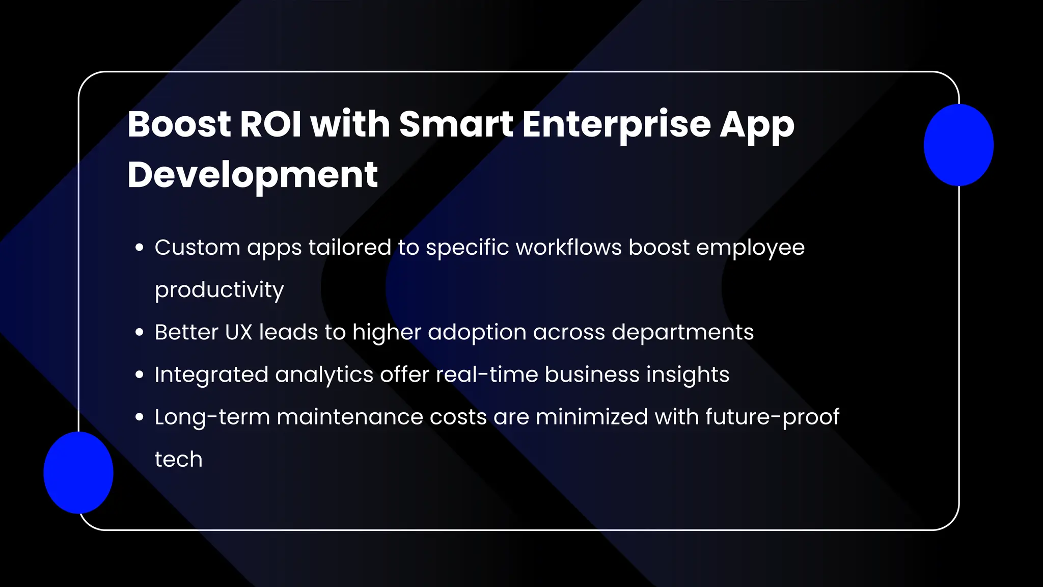 Boost ROI with Smart Enterprise App
Development
Custom apps tailored to specific workflows boost employee
productivity
Better UX leads to higher adoption across departments
Integrated analytics offer real-time business insights
Long-term maintenance costs are minimized with future-proof
tech
 
