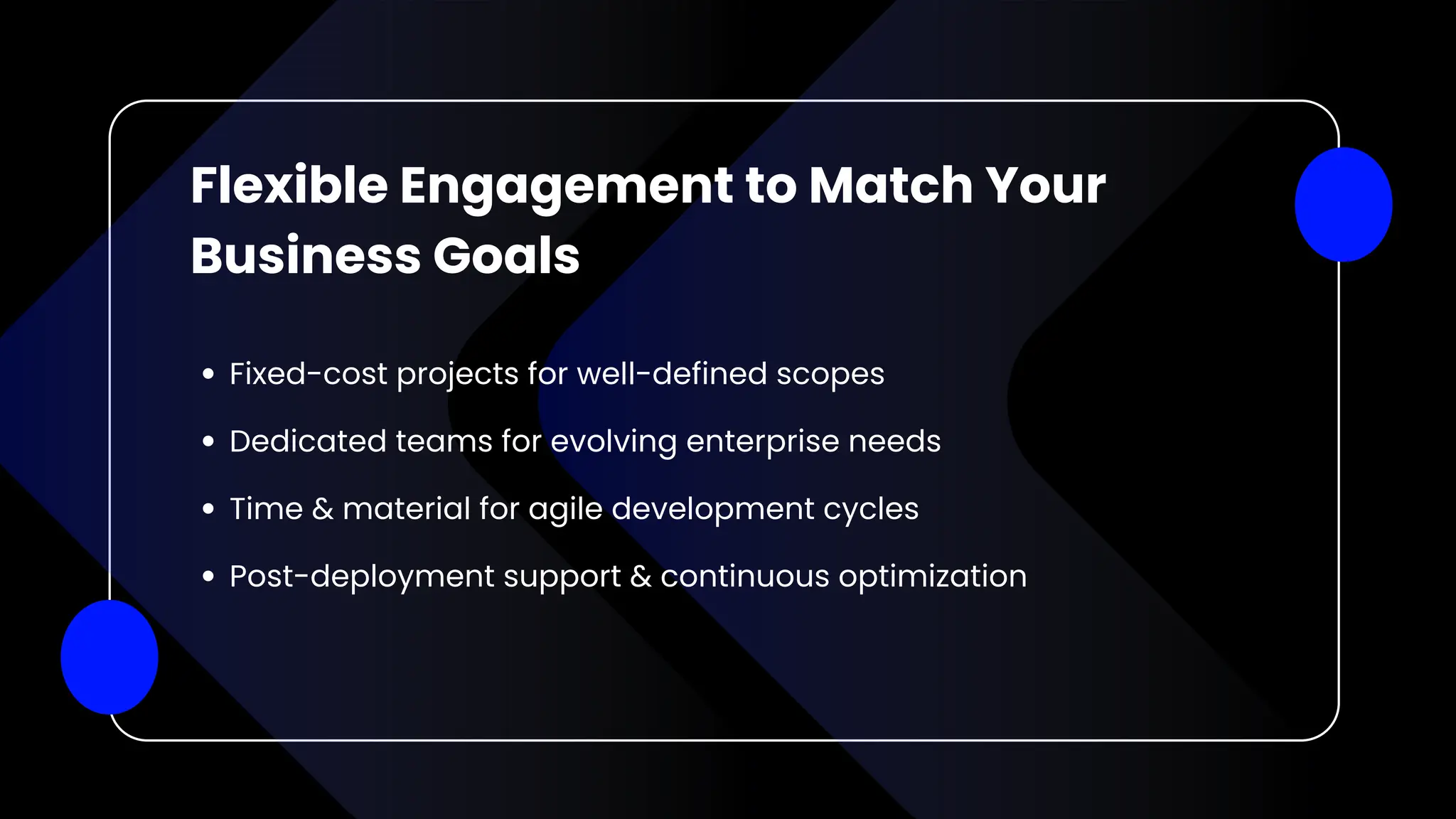 Flexible Engagement to Match Your
Business Goals
Fixed-cost projects for well-defined scopes
Dedicated teams for evolving enterprise needs
Time & material for agile development cycles
Post-deployment support & continuous optimization
 