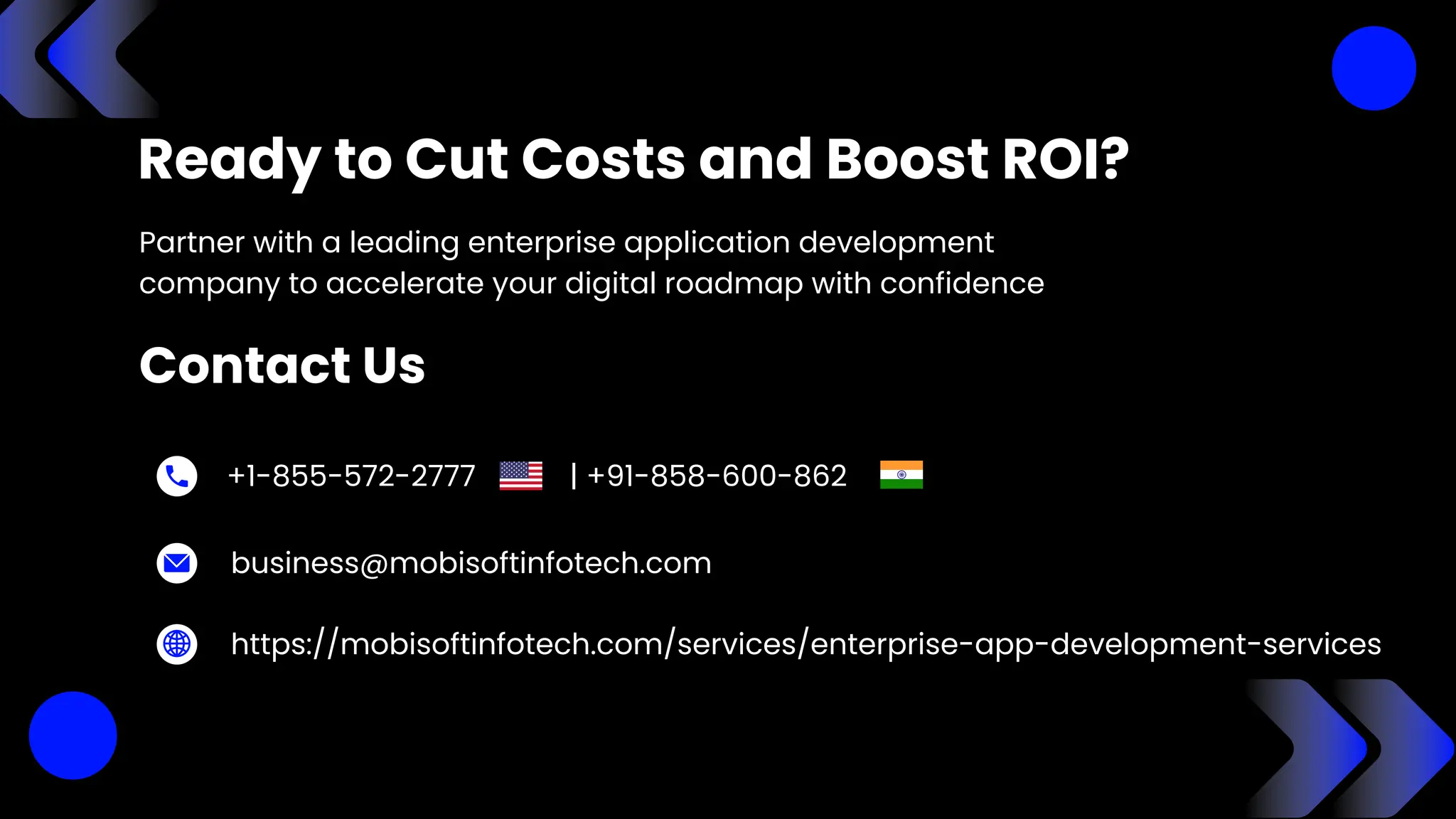 +1-855-572-2777 | +91-858-600-862
Ready to Cut Costs and Boost ROI?
Partner with a leading enterprise application development
company to accelerate your digital roadmap with confidence
Contact Us
business@mobisoftinfotech.com
https://mobisoftinfotech.com/services/enterprise-app-development-services
 