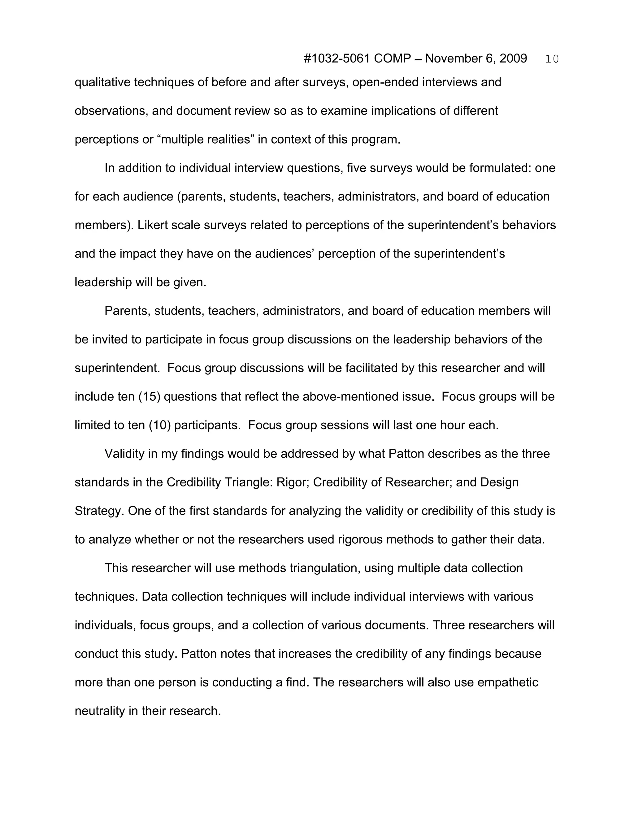 #1032-5061 COMP – November 6, 2009             10
qualitative techniques of before and after surveys, open-ended interviews and

observations, and document review so as to examine implications of different

perceptions or “multiple realities” in context of this program.

     In addition to individual interview questions, five surveys would be formulated: one

for each audience (parents, students, teachers, administrators, and board of education

members). Likert scale surveys related to perceptions of the superintendent’s behaviors

and the impact they have on the audiences’ perception of the superintendent’s

leadership will be given.

     Parents, students, teachers, administrators, and board of education members will

be invited to participate in focus group discussions on the leadership behaviors of the

superintendent. Focus group discussions will be facilitated by this researcher and will

include ten (15) questions that reflect the above-mentioned issue. Focus groups will be

limited to ten (10) participants. Focus group sessions will last one hour each.

     Validity in my findings would be addressed by what Patton describes as the three

standards in the Credibility Triangle: Rigor; Credibility of Researcher; and Design

Strategy. One of the first standards for analyzing the validity or credibility of this study is

to analyze whether or not the researchers used rigorous methods to gather their data.

     This researcher will use methods triangulation, using multiple data collection

techniques. Data collection techniques will include individual interviews with various

individuals, focus groups, and a collection of various documents. Three researchers will

conduct this study. Patton notes that increases the credibility of any findings because

more than one person is conducting a find. The researchers will also use empathetic

neutrality in their research.
 