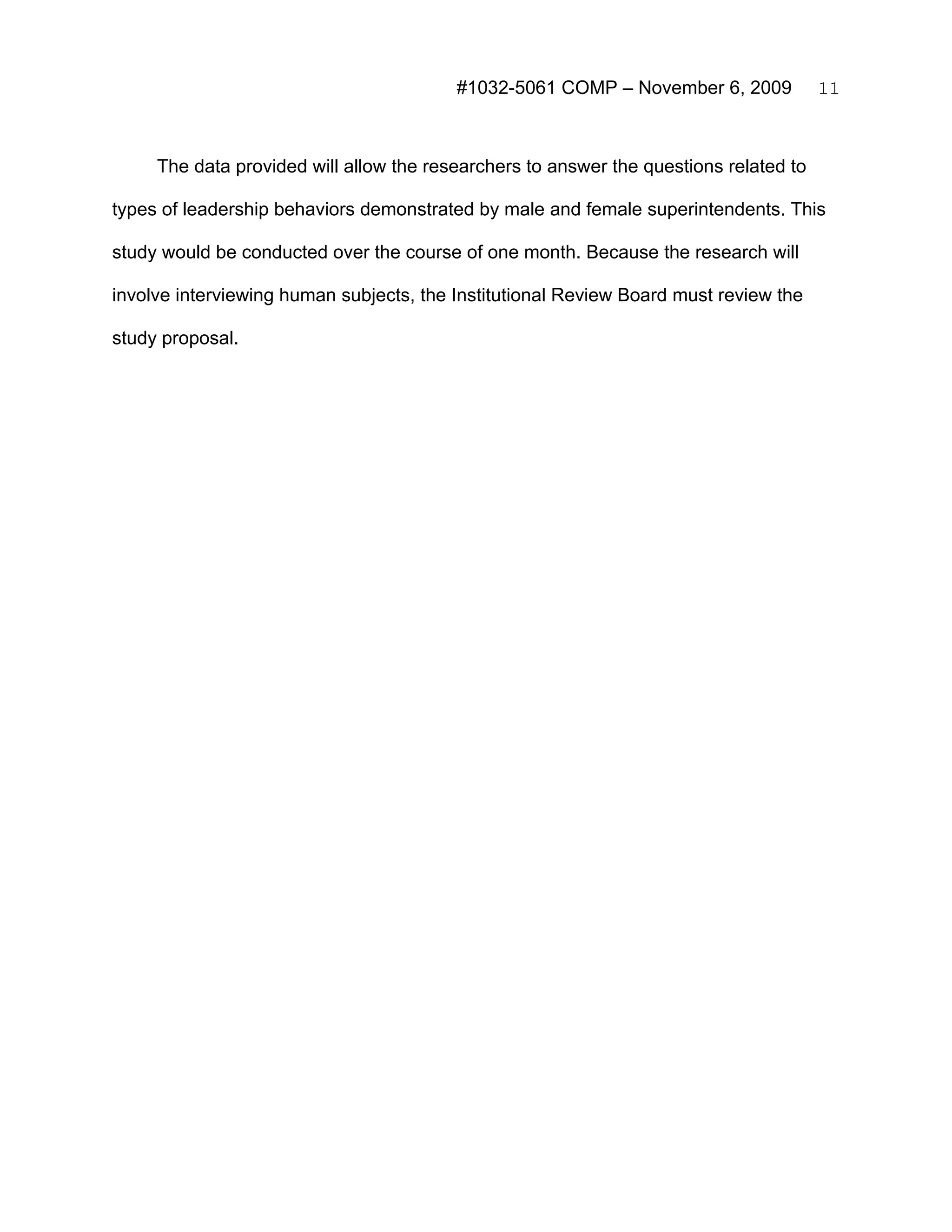 #1032-5061 COMP – November 6, 2009            11



     The data provided will allow the researchers to answer the questions related to

types of leadership behaviors demonstrated by male and female superintendents. This

study would be conducted over the course of one month. Because the research will

involve interviewing human subjects, the Institutional Review Board must review the

study proposal.
 