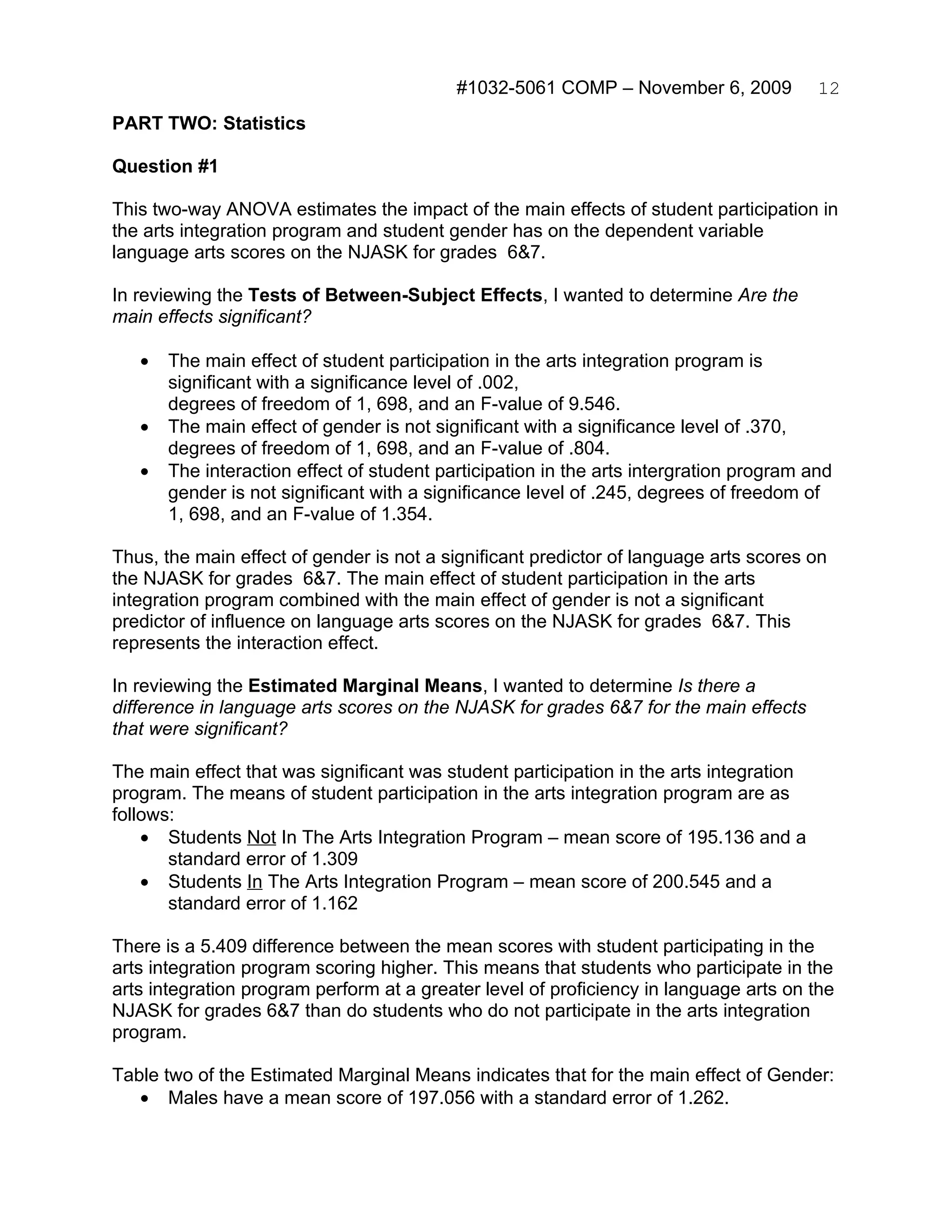 #1032-5061 COMP – November 6, 2009            12
PART TWO: Statistics

Question #1

This two-way ANOVA estimates the impact of the main effects of student participation in
the arts integration program and student gender has on the dependent variable
language arts scores on the NJASK for grades 6&7.

In reviewing the Tests of Between-Subject Effects, I wanted to determine Are the
main effects significant?

   •   The main effect of student participation in the arts integration program is
       significant with a significance level of .002,
       degrees of freedom of 1, 698, and an F-value of 9.546.
   •   The main effect of gender is not significant with a significance level of .370,
       degrees of freedom of 1, 698, and an F-value of .804.
   •   The interaction effect of student participation in the arts intergration program and
       gender is not significant with a significance level of .245, degrees of freedom of
       1, 698, and an F-value of 1.354.

Thus, the main effect of gender is not a significant predictor of language arts scores on
the NJASK for grades 6&7. The main effect of student participation in the arts
integration program combined with the main effect of gender is not a significant
predictor of influence on language arts scores on the NJASK for grades 6&7. This
represents the interaction effect.

In reviewing the Estimated Marginal Means, I wanted to determine Is there a
difference in language arts scores on the NJASK for grades 6&7 for the main effects
that were significant?

The main effect that was significant was student participation in the arts integration
program. The means of student participation in the arts integration program are as
follows:
    • Students Not In The Arts Integration Program – mean score of 195.136 and a
       standard error of 1.309
    • Students In The Arts Integration Program – mean score of 200.545 and a
       standard error of 1.162

There is a 5.409 difference between the mean scores with student participating in the
arts integration program scoring higher. This means that students who participate in the
arts integration program perform at a greater level of proficiency in language arts on the
NJASK for grades 6&7 than do students who do not participate in the arts integration
program.

Table two of the Estimated Marginal Means indicates that for the main effect of Gender:
   • Males have a mean score of 197.056 with a standard error of 1.262.
 