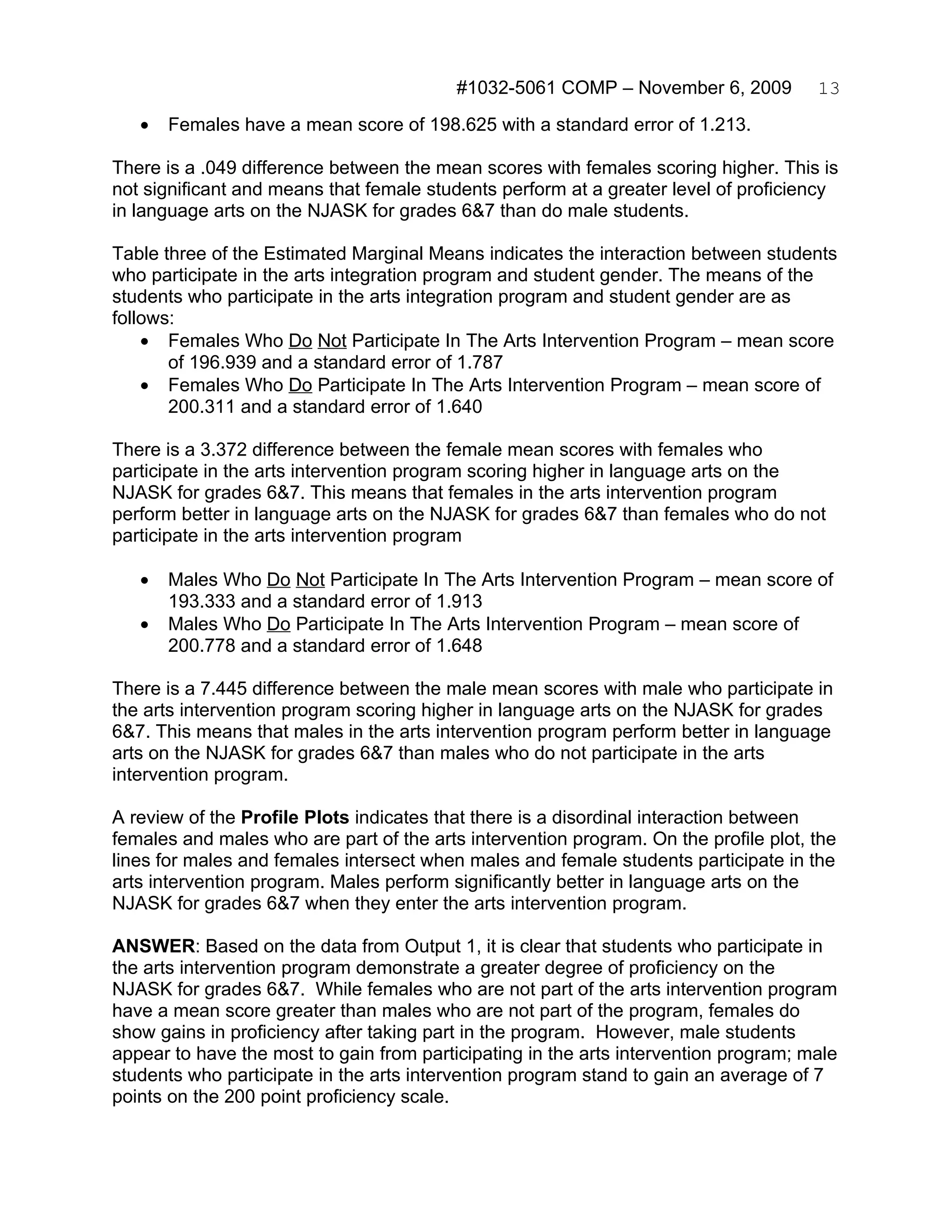 #1032-5061 COMP – November 6, 2009          13
   •   Females have a mean score of 198.625 with a standard error of 1.213.

There is a .049 difference between the mean scores with females scoring higher. This is
not significant and means that female students perform at a greater level of proficiency
in language arts on the NJASK for grades 6&7 than do male students.

Table three of the Estimated Marginal Means indicates the interaction between students
who participate in the arts integration program and student gender. The means of the
students who participate in the arts integration program and student gender are as
follows:
    • Females Who Do Not Participate In The Arts Intervention Program – mean score
       of 196.939 and a standard error of 1.787
    • Females Who Do Participate In The Arts Intervention Program – mean score of
       200.311 and a standard error of 1.640

There is a 3.372 difference between the female mean scores with females who
participate in the arts intervention program scoring higher in language arts on the
NJASK for grades 6&7. This means that females in the arts intervention program
perform better in language arts on the NJASK for grades 6&7 than females who do not
participate in the arts intervention program

   •   Males Who Do Not Participate In The Arts Intervention Program – mean score of
       193.333 and a standard error of 1.913
   •   Males Who Do Participate In The Arts Intervention Program – mean score of
       200.778 and a standard error of 1.648

There is a 7.445 difference between the male mean scores with male who participate in
the arts intervention program scoring higher in language arts on the NJASK for grades
6&7. This means that males in the arts intervention program perform better in language
arts on the NJASK for grades 6&7 than males who do not participate in the arts
intervention program.

A review of the Profile Plots indicates that there is a disordinal interaction between
females and males who are part of the arts intervention program. On the profile plot, the
lines for males and females intersect when males and female students participate in the
arts intervention program. Males perform significantly better in language arts on the
NJASK for grades 6&7 when they enter the arts intervention program.

ANSWER: Based on the data from Output 1, it is clear that students who participate in
the arts intervention program demonstrate a greater degree of proficiency on the
NJASK for grades 6&7. While females who are not part of the arts intervention program
have a mean score greater than males who are not part of the program, females do
show gains in proficiency after taking part in the program. However, male students
appear to have the most to gain from participating in the arts intervention program; male
students who participate in the arts intervention program stand to gain an average of 7
points on the 200 point proficiency scale.
 