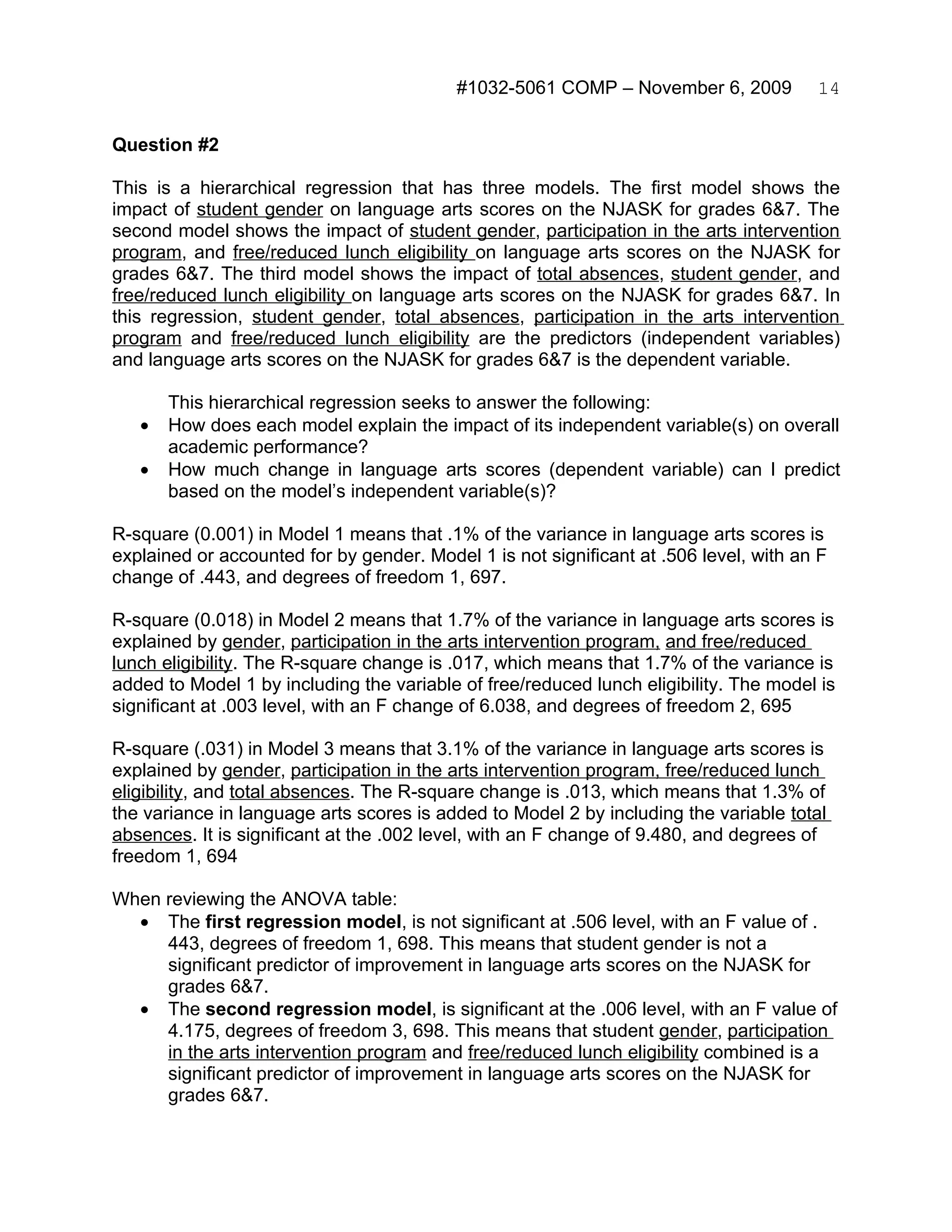 #1032-5061 COMP – November 6, 2009           14


Question #2

This is a hierarchical regression that has three models. The first model shows the
impact of student gender on language arts scores on the NJASK for grades 6&7. The
second model shows the impact of student gender, participation in the arts intervention
program, and free/reduced lunch eligibility on language arts scores on the NJASK for
grades 6&7. The third model shows the impact of total absences, student gender, and
free/reduced lunch eligibility on language arts scores on the NJASK for grades 6&7. In
this regression, student gender, total absences, participation in the arts intervention
program and free/reduced lunch eligibility are the predictors (independent variables)
and language arts scores on the NJASK for grades 6&7 is the dependent variable.

       This hierarchical regression seeks to answer the following:
   •   How does each model explain the impact of its independent variable(s) on overall
       academic performance?
   •   How much change in language arts scores (dependent variable) can I predict
       based on the model’s independent variable(s)?

R-square (0.001) in Model 1 means that .1% of the variance in language arts scores is
explained or accounted for by gender. Model 1 is not significant at .506 level, with an F
change of .443, and degrees of freedom 1, 697.

R-square (0.018) in Model 2 means that 1.7% of the variance in language arts scores is
explained by gender, participation in the arts intervention program, and free/reduced
lunch eligibility. The R-square change is .017, which means that 1.7% of the variance is
added to Model 1 by including the variable of free/reduced lunch eligibility. The model is
significant at .003 level, with an F change of 6.038, and degrees of freedom 2, 695

R-square (.031) in Model 3 means that 3.1% of the variance in language arts scores is
explained by gender, participation in the arts intervention program, free/reduced lunch
eligibility, and total absences. The R-square change is .013, which means that 1.3% of
the variance in language arts scores is added to Model 2 by including the variable total
absences. It is significant at the .002 level, with an F change of 9.480, and degrees of
freedom 1, 694

When reviewing the ANOVA table:
  • The first regression model, is not significant at .506 level, with an F value of .
     443, degrees of freedom 1, 698. This means that student gender is not a
     significant predictor of improvement in language arts scores on the NJASK for
     grades 6&7.
  • The second regression model, is significant at the .006 level, with an F value of
     4.175, degrees of freedom 3, 698. This means that student gender, participation
     in the arts intervention program and free/reduced lunch eligibility combined is a
     significant predictor of improvement in language arts scores on the NJASK for
     grades 6&7.
 