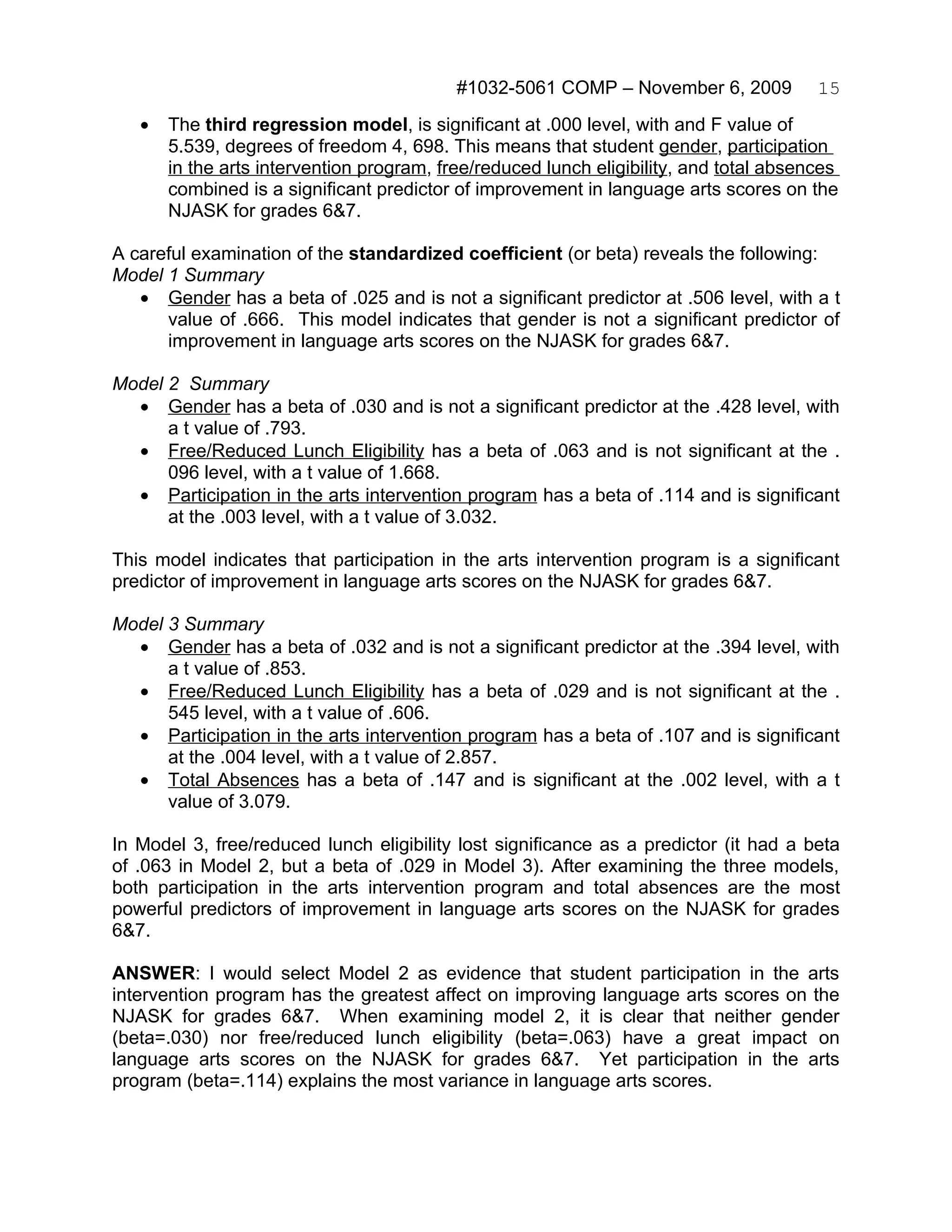 #1032-5061 COMP – November 6, 2009           15
   •   The third regression model, is significant at .000 level, with and F value of
       5.539, degrees of freedom 4, 698. This means that student gender, participation
       in the arts intervention program, free/reduced lunch eligibility, and total absences
       combined is a significant predictor of improvement in language arts scores on the
       NJASK for grades 6&7.

A careful examination of the standardized coefficient (or beta) reveals the following:
Model 1 Summary
   • Gender has a beta of .025 and is not a significant predictor at .506 level, with a t
      value of .666. This model indicates that gender is not a significant predictor of
      improvement in language arts scores on the NJASK for grades 6&7.

Model 2 Summary
  • Gender has a beta of .030 and is not a significant predictor at the .428 level, with
      a t value of .793.
  • Free/Reduced Lunch Eligibility has a beta of .063 and is not significant at the .
      096 level, with a t value of 1.668.
  • Participation in the arts intervention program has a beta of .114 and is significant
      at the .003 level, with a t value of 3.032.

This model indicates that participation in the arts intervention program is a significant
predictor of improvement in language arts scores on the NJASK for grades 6&7.

Model 3 Summary
  • Gender has a beta of .032 and is not a significant predictor at the .394 level, with
      a t value of .853.
  • Free/Reduced Lunch Eligibility has a beta of .029 and is not significant at the .
      545 level, with a t value of .606.
  • Participation in the arts intervention program has a beta of .107 and is significant
      at the .004 level, with a t value of 2.857.
  • Total Absences has a beta of .147 and is significant at the .002 level, with a t
      value of 3.079.

In Model 3, free/reduced lunch eligibility lost significance as a predictor (it had a beta
of .063 in Model 2, but a beta of .029 in Model 3). After examining the three models,
both participation in the arts intervention program and total absences are the most
powerful predictors of improvement in language arts scores on the NJASK for grades
6&7.

ANSWER: I would select Model 2 as evidence that student participation in the arts
intervention program has the greatest affect on improving language arts scores on the
NJASK for grades 6&7. When examining model 2, it is clear that neither gender
(beta=.030) nor free/reduced lunch eligibility (beta=.063) have a great impact on
language arts scores on the NJASK for grades 6&7. Yet participation in the arts
program (beta=.114) explains the most variance in language arts scores.
 