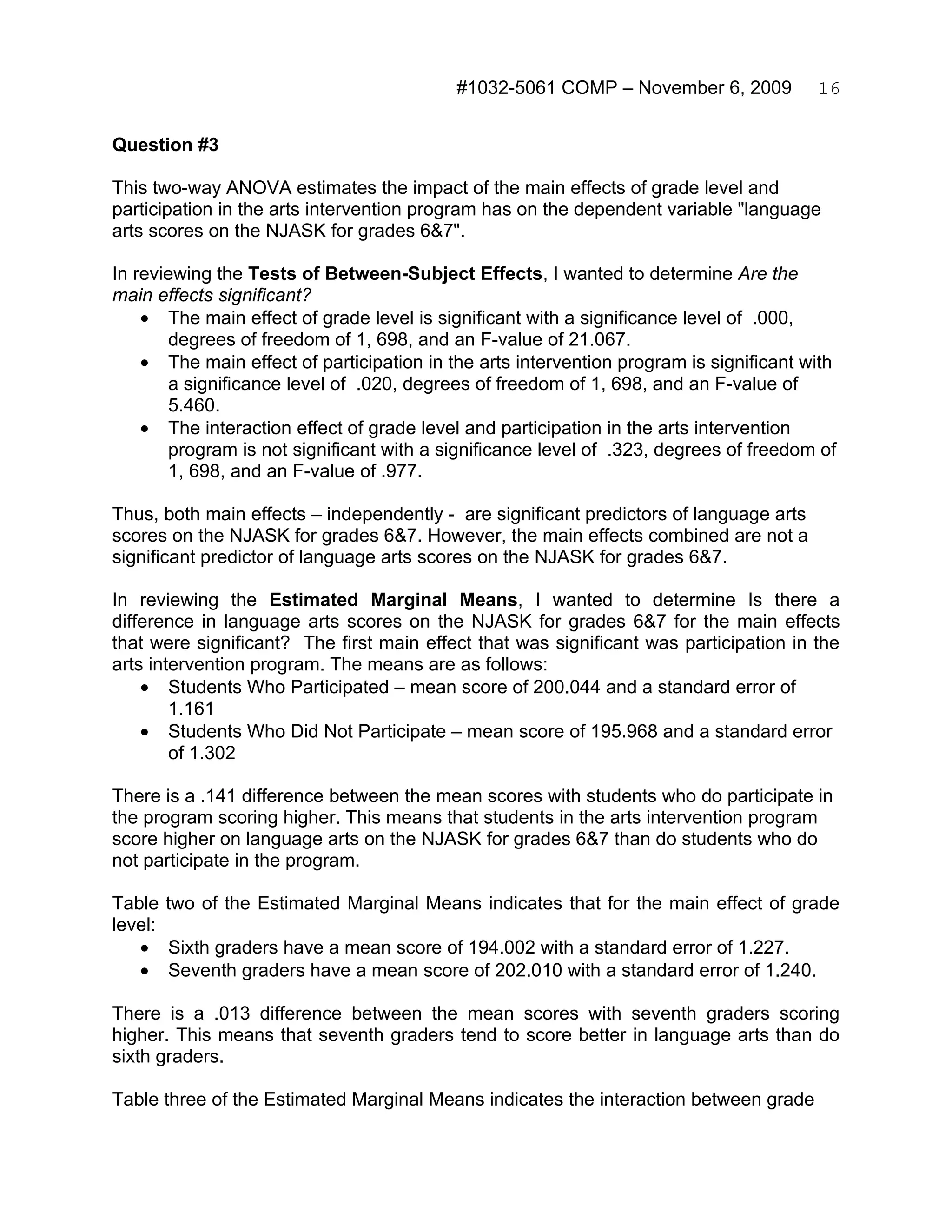 #1032-5061 COMP – November 6, 2009           16


Question #3

This two-way ANOVA estimates the impact of the main effects of grade level and
participation in the arts intervention program has on the dependent variable "language
arts scores on the NJASK for grades 6&7".

In reviewing the Tests of Between-Subject Effects, I wanted to determine Are the
main effects significant?
    • The main effect of grade level is significant with a significance level of .000,
       degrees of freedom of 1, 698, and an F-value of 21.067.
    • The main effect of participation in the arts intervention program is significant with
       a significance level of .020, degrees of freedom of 1, 698, and an F-value of
       5.460.
    • The interaction effect of grade level and participation in the arts intervention
       program is not significant with a significance level of .323, degrees of freedom of
       1, 698, and an F-value of .977.

Thus, both main effects – independently - are significant predictors of language arts
scores on the NJASK for grades 6&7. However, the main effects combined are not a
significant predictor of language arts scores on the NJASK for grades 6&7.

In reviewing the Estimated Marginal Means, I wanted to determine Is there a
difference in language arts scores on the NJASK for grades 6&7 for the main effects
that were significant? The first main effect that was significant was participation in the
arts intervention program. The means are as follows:
    • Students Who Participated – mean score of 200.044 and a standard error of
        1.161
    • Students Who Did Not Participate – mean score of 195.968 and a standard error
        of 1.302

There is a .141 difference between the mean scores with students who do participate in
the program scoring higher. This means that students in the arts intervention program
score higher on language arts on the NJASK for grades 6&7 than do students who do
not participate in the program.

Table two of the Estimated Marginal Means indicates that for the main effect of grade
level:
   • Sixth graders have a mean score of 194.002 with a standard error of 1.227.
   • Seventh graders have a mean score of 202.010 with a standard error of 1.240.

There is a .013 difference between the mean scores with seventh graders scoring
higher. This means that seventh graders tend to score better in language arts than do
sixth graders.

Table three of the Estimated Marginal Means indicates the interaction between grade
 