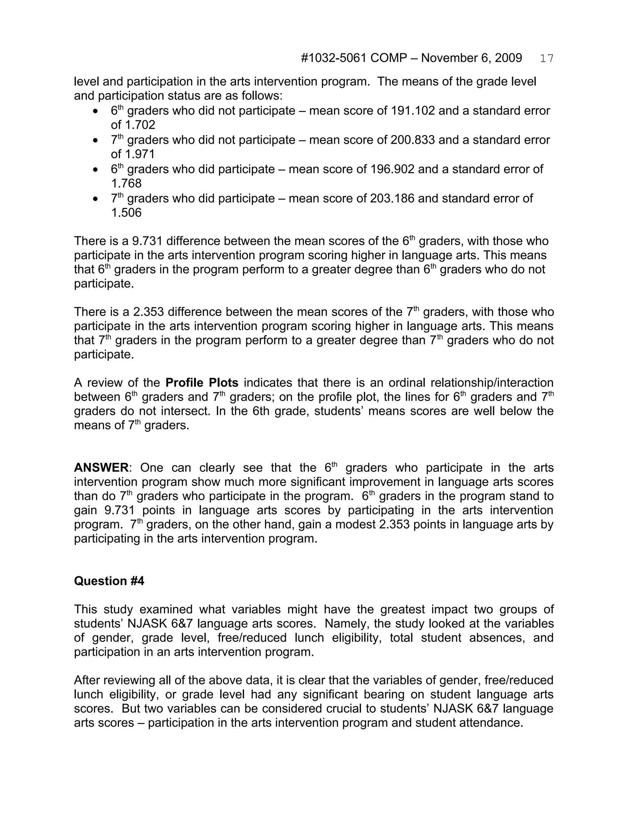 #1032-5061 COMP – November 6, 2009            17
level and participation in the arts intervention program. The means of the grade level
and participation status are as follows:
   • 6th graders who did not participate – mean score of 191.102 and a standard error
       of 1.702
   • 7th graders who did not participate – mean score of 200.833 and a standard error
       of 1.971
   • 6th graders who did participate – mean score of 196.902 and a standard error of
       1.768
   • 7th graders who did participate – mean score of 203.186 and standard error of
       1.506

There is a 9.731 difference between the mean scores of the 6th graders, with those who
participate in the arts intervention program scoring higher in language arts. This means
that 6th graders in the program perform to a greater degree than 6th graders who do not
participate.

There is a 2.353 difference between the mean scores of the 7th graders, with those who
participate in the arts intervention program scoring higher in language arts. This means
that 7th graders in the program perform to a greater degree than 7 th graders who do not
participate.

A review of the Profile Plots indicates that there is an ordinal relationship/interaction
between 6th graders and 7th graders; on the profile plot, the lines for 6th graders and 7th
graders do not intersect. In the 6th grade, students’ means scores are well below the
means of 7th graders.


ANSWER: One can clearly see that the 6th graders who participate in the arts
intervention program show much more significant improvement in language arts scores
than do 7th graders who participate in the program. 6th graders in the program stand to
gain 9.731 points in language arts scores by participating in the arts intervention
program. 7th graders, on the other hand, gain a modest 2.353 points in language arts by
participating in the arts intervention program.


Question #4

This study examined what variables might have the greatest impact two groups of
students’ NJASK 6&7 language arts scores. Namely, the study looked at the variables
of gender, grade level, free/reduced lunch eligibility, total student absences, and
participation in an arts intervention program.

After reviewing all of the above data, it is clear that the variables of gender, free/reduced
lunch eligibility, or grade level had any significant bearing on student language arts
scores. But two variables can be considered crucial to students’ NJASK 6&7 language
arts scores – participation in the arts intervention program and student attendance.
 