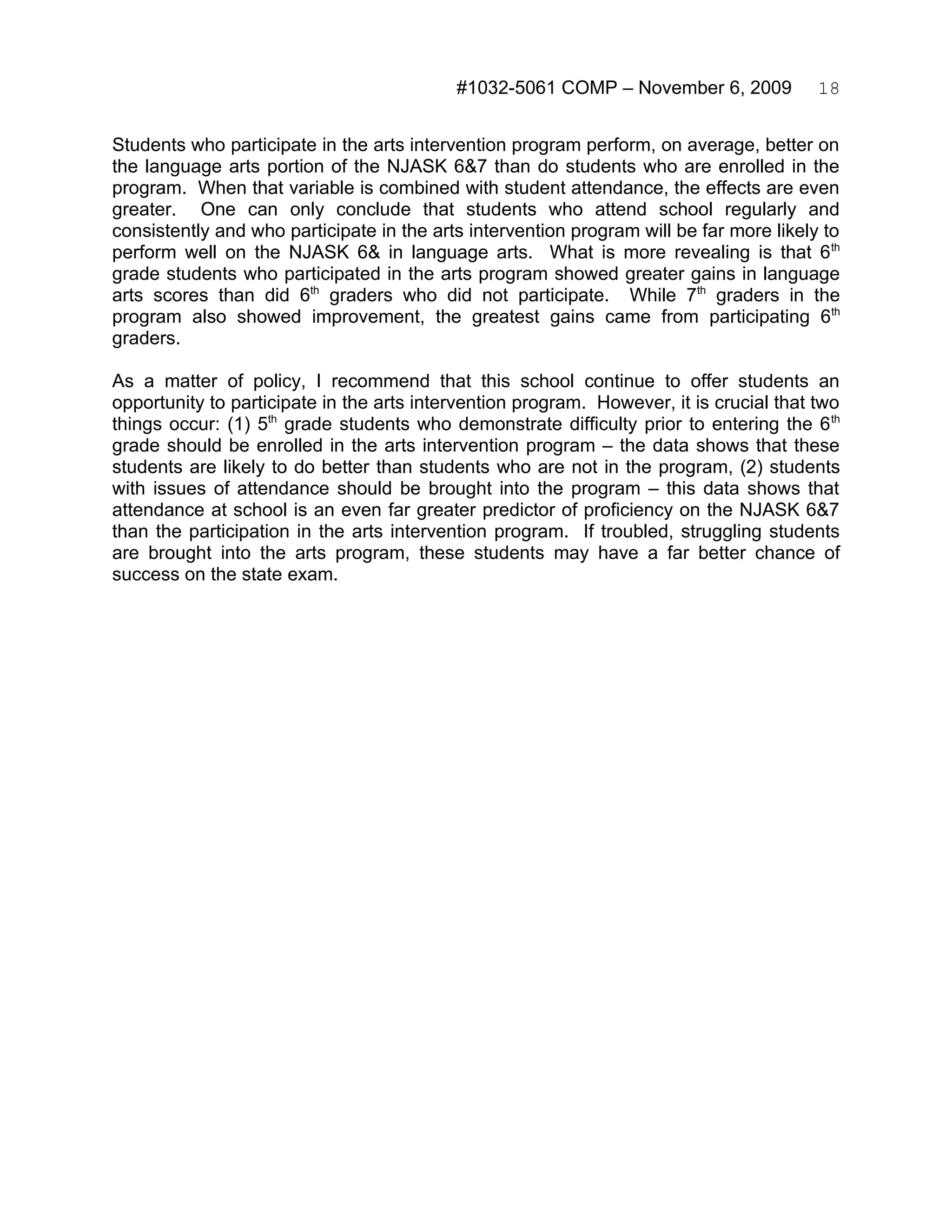 #1032-5061 COMP – November 6, 2009            18


Students who participate in the arts intervention program perform, on average, better on
the language arts portion of the NJASK 6&7 than do students who are enrolled in the
program. When that variable is combined with student attendance, the effects are even
greater. One can only conclude that students who attend school regularly and
consistently and who participate in the arts intervention program will be far more likely to
perform well on the NJASK 6& in language arts. What is more revealing is that 6 th
grade students who participated in the arts program showed greater gains in language
arts scores than did 6th graders who did not participate. While 7th graders in the
program also showed improvement, the greatest gains came from participating 6th
graders.

As a matter of policy, I recommend that this school continue to offer students an
opportunity to participate in the arts intervention program. However, it is crucial that two
things occur: (1) 5th grade students who demonstrate difficulty prior to entering the 6 th
grade should be enrolled in the arts intervention program – the data shows that these
students are likely to do better than students who are not in the program, (2) students
with issues of attendance should be brought into the program – this data shows that
attendance at school is an even far greater predictor of proficiency on the NJASK 6&7
than the participation in the arts intervention program. If troubled, struggling students
are brought into the arts program, these students may have a far better chance of
success on the state exam.
 